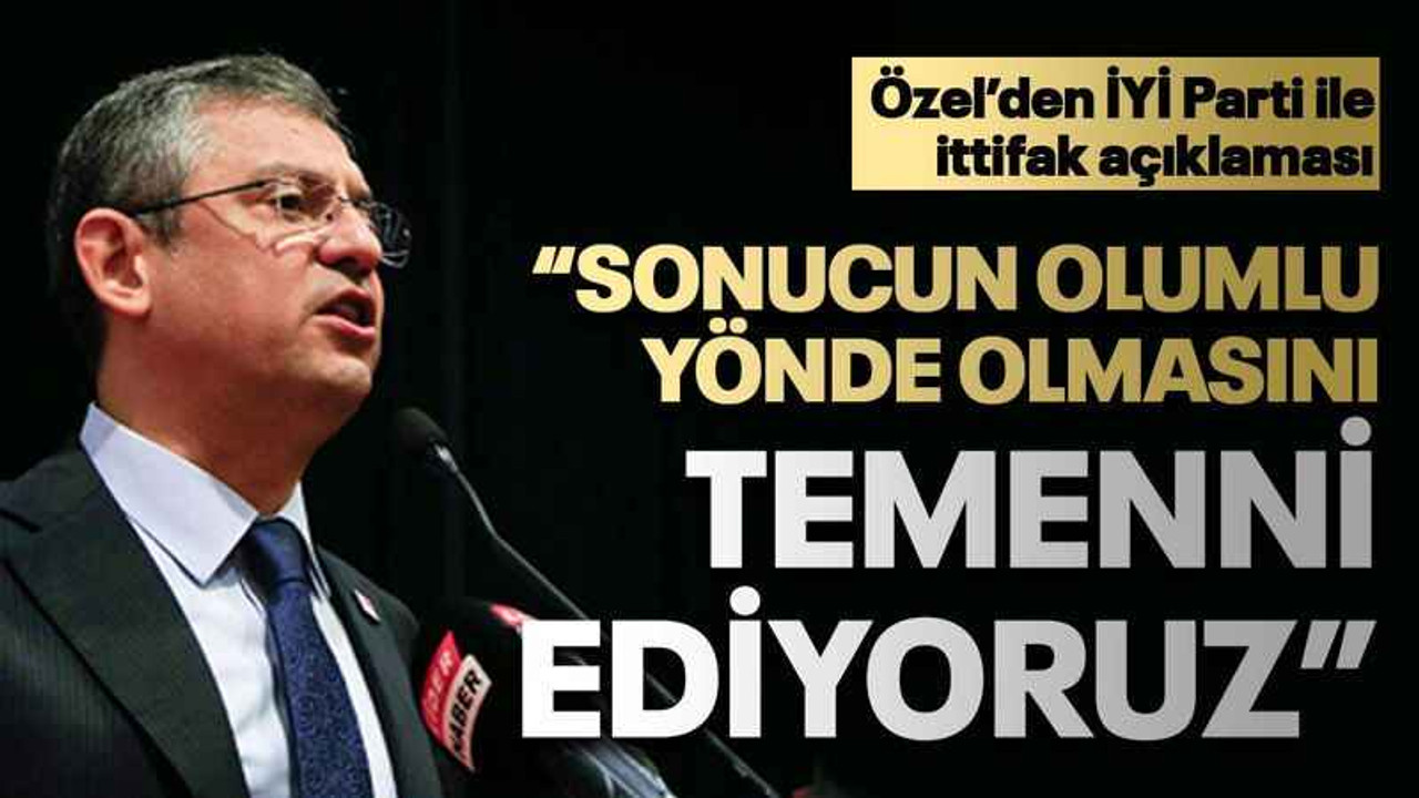 Özel’den İYİ Parti ile ittifak açıklaması “Sonucun olumlu yönde olmasını temenni ediyoruz”